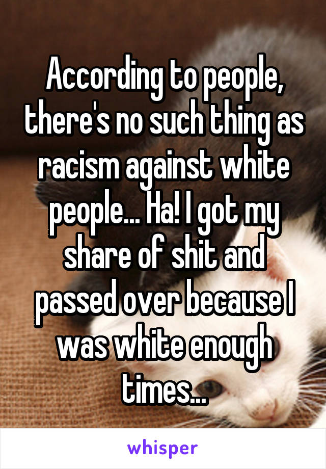 According to people, there's no such thing as racism against white people... Ha! I got my share of shit and passed over because I was white enough times...