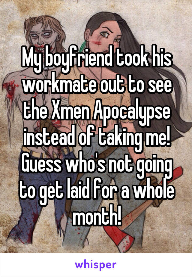 My boyfriend took his workmate out to see the Xmen Apocalypse instead of taking me! Guess who's not going to get laid for a whole month!