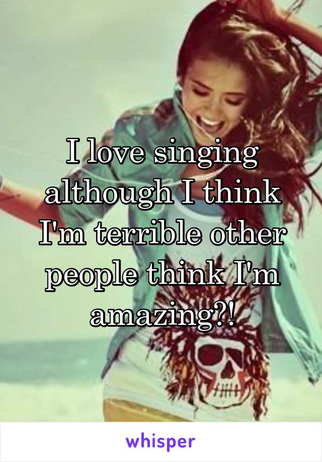 I love singing although I think I'm terrible other people think I'm amazing?!