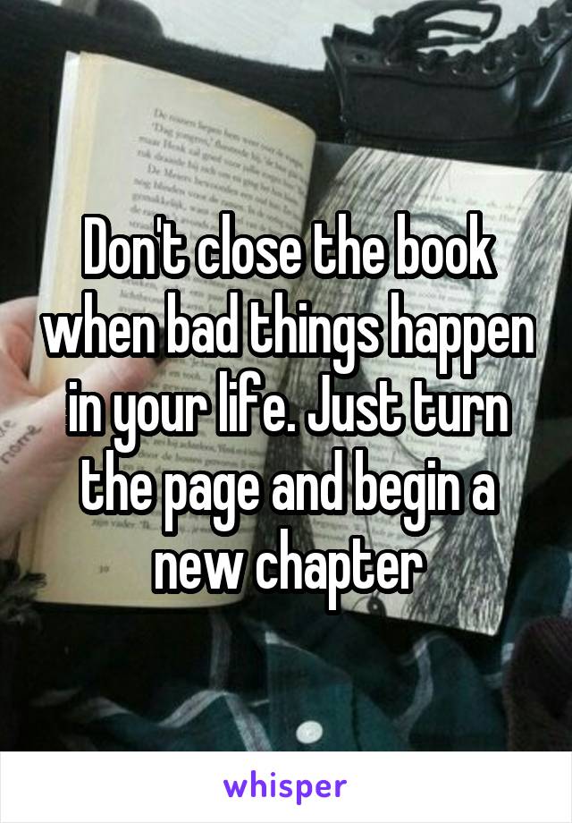 Don't close the book when bad things happen in your life. Just turn the page and begin a new chapter