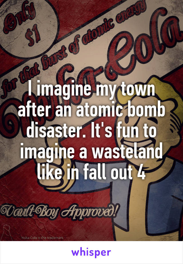 I imagine my town after an atomic bomb disaster. It's fun to imagine a wasteland like in fall out 4