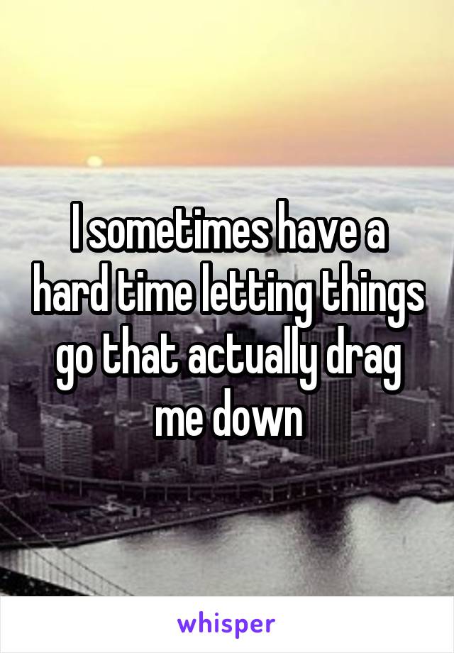 I sometimes have a hard time letting things go that actually drag me down