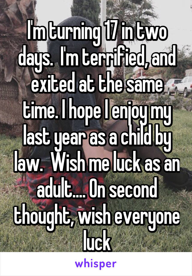 I'm turning 17 in two days.  I'm terrified, and exited at the same time. I hope I enjoy my last year as a child by law.  Wish me luck as an adult.... On second thought, wish everyone luck