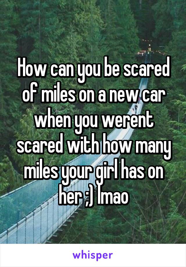 How can you be scared of miles on a new car when you werent scared with how many miles your girl has on her ;) lmao