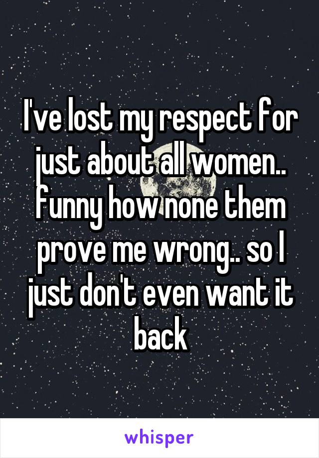 I've lost my respect for just about all women.. funny how none them prove me wrong.. so I just don't even want it back