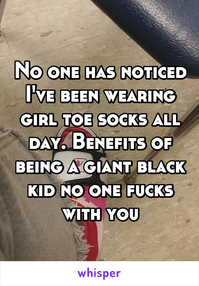 No one has noticed I've been wearing girl toe socks all day. Benefits of being a giant black kid no one fucks with you