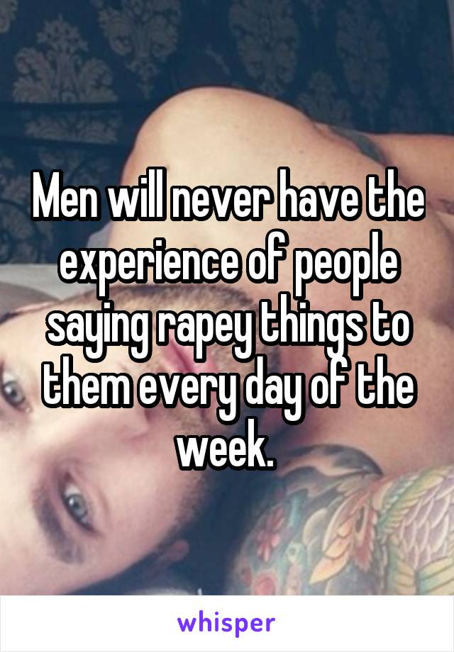 Men will never have the experience of people saying rapey things to them every day of the week. 