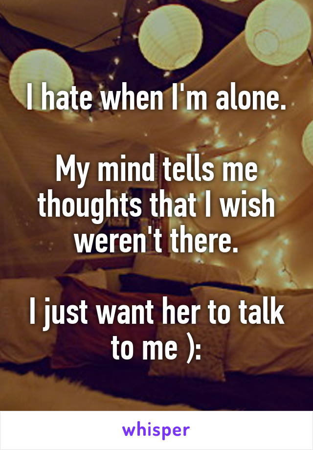 I hate when I'm alone.

My mind tells me thoughts that I wish weren't there.

I just want her to talk to me ):