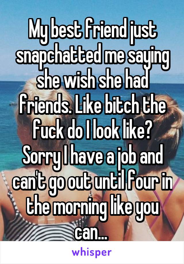 My best friend just snapchatted me saying she wish she had friends. Like bitch the fuck do I look like? Sorry I have a job and can't go out until four in the morning like you can... 