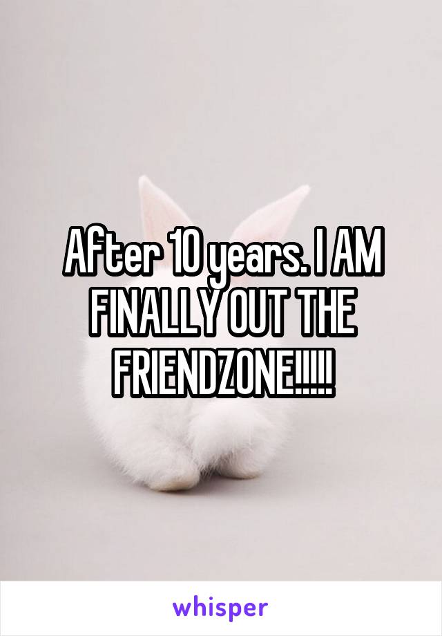 After 10 years. I AM FINALLY OUT THE FRIENDZONE!!!!!