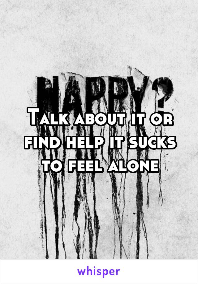 Talk about it or find help it sucks to feel alone