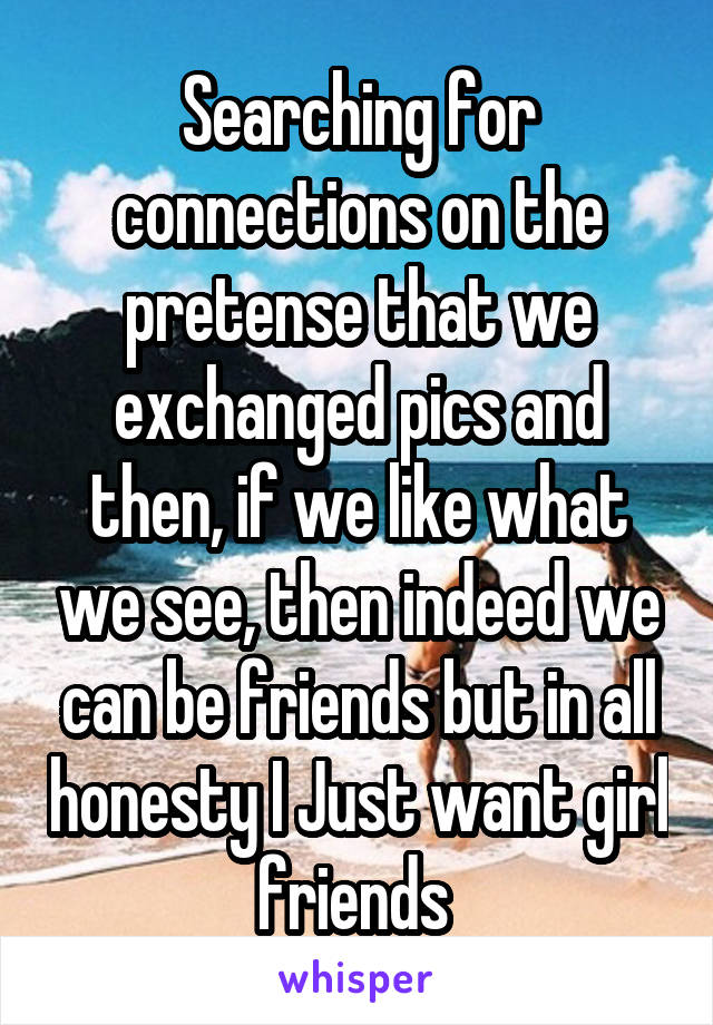 Searching for connections on the pretense that we exchanged pics and then, if we like what we see, then indeed we can be friends but in all honesty I Just want girl friends 