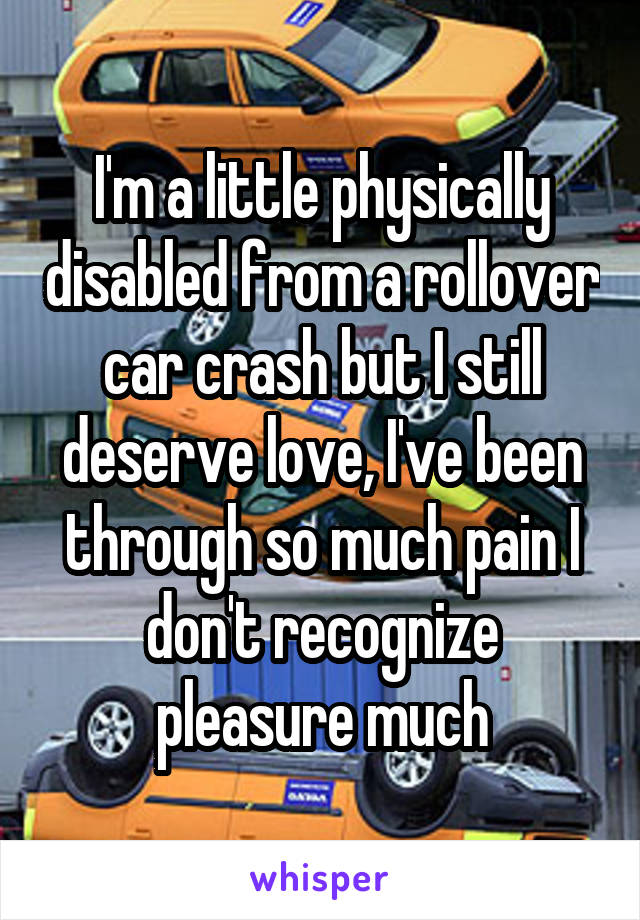 I'm a little physically disabled from a rollover car crash but I still deserve love, I've been through so much pain I don't recognize pleasure much