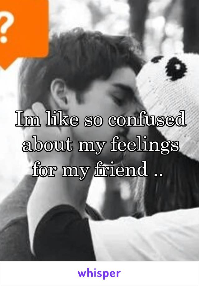 Im like so confused about my feelings for my friend .. 