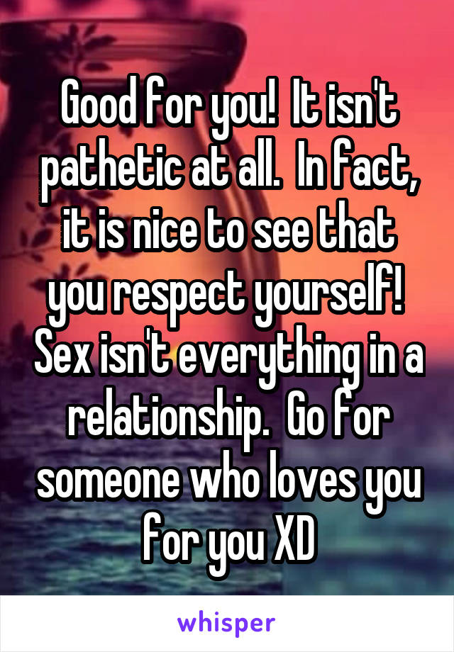 Good for you!  It isn't pathetic at all.  In fact, it is nice to see that you respect yourself!  Sex isn't everything in a relationship.  Go for someone who loves you for you XD