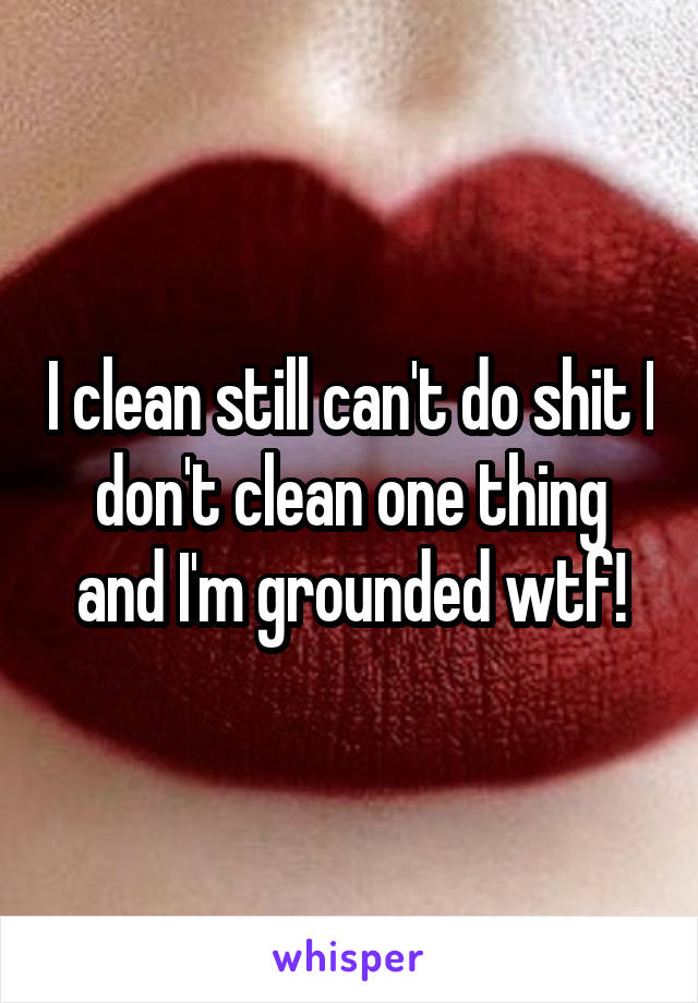 I clean still can't do shit I don't clean one thing and I'm grounded wtf!