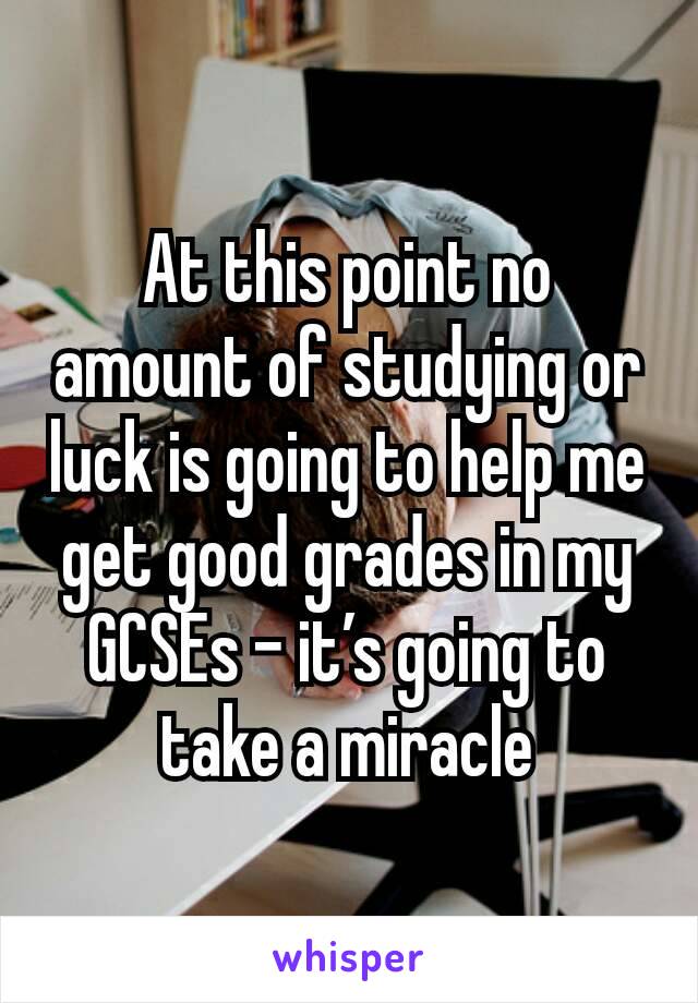 At this point no amount of studying or luck is going to help me get good grades in my GCSEs - it’s going to take a miracle