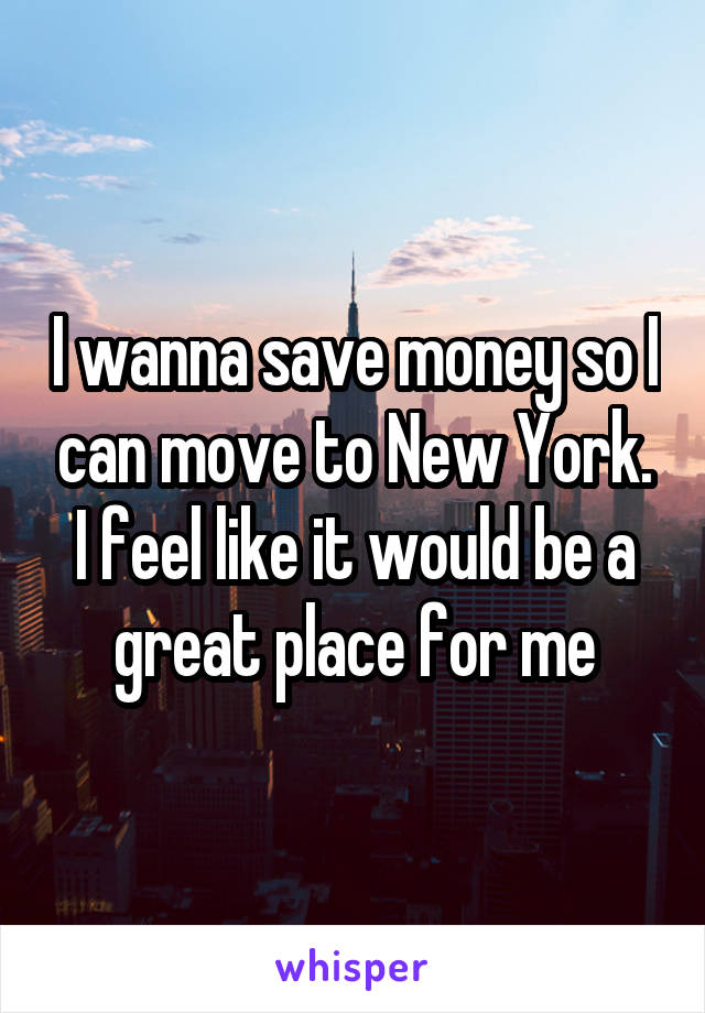 I wanna save money so I can move to New York. I feel like it would be a great place for me