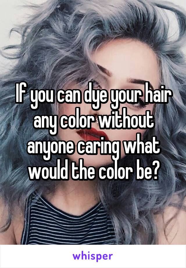 If you can dye your hair any color without anyone caring what would the color be?