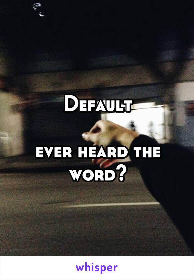 Default

ever heard the word?