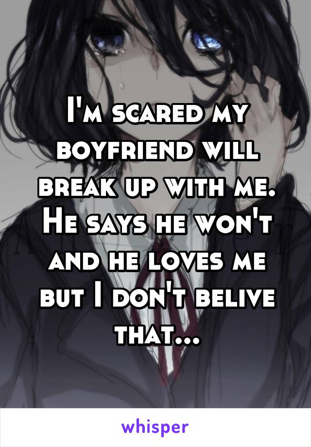 I'm scared my boyfriend will break up with me. He says he won't and he loves me but I don't belive that...