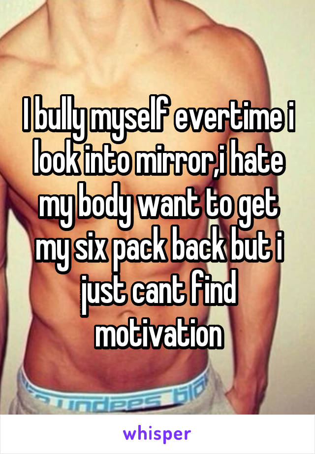 I bully myself evertime i look into mirror,i hate my body want to get my six pack back but i just cant find motivation