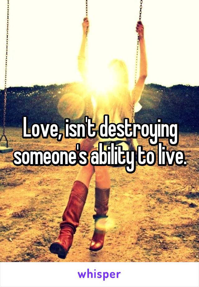 Love, isn't destroying someone's ability to live.