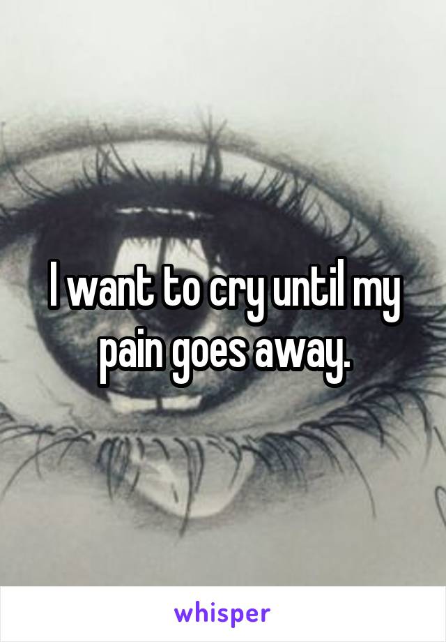 I want to cry until my pain goes away.