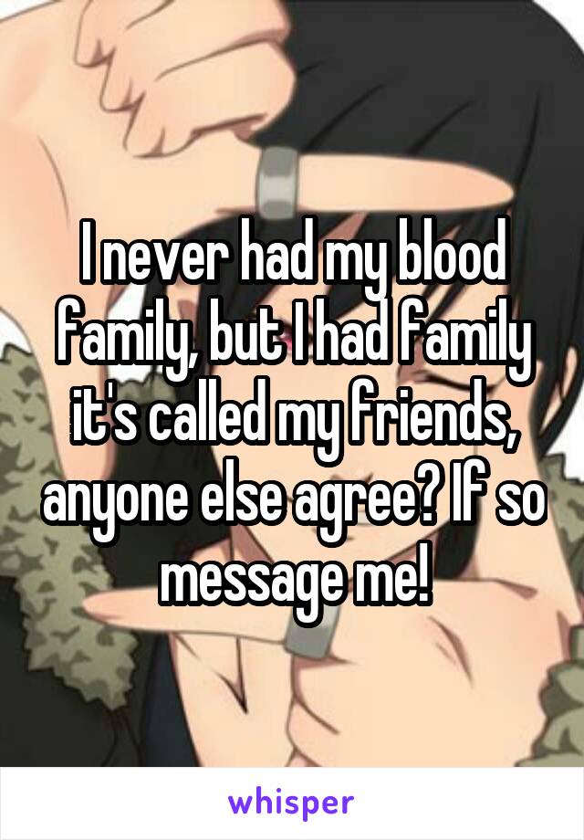 I never had my blood family, but I had family it's called my friends, anyone else agree? If so message me!