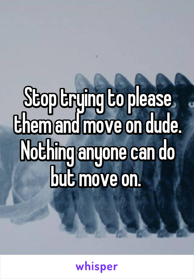 Stop trying to please them and move on dude. Nothing anyone can do but move on. 