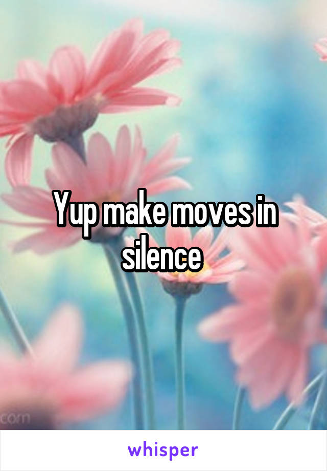 Yup make moves in silence 