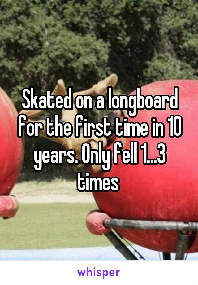 Skated on a longboard for the first time in 10 years. Only fell 1...3 times 