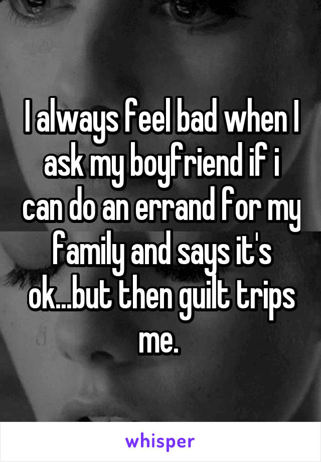 I always feel bad when I ask my boyfriend if i can do an errand for my family and says it's ok...but then guilt trips me. 