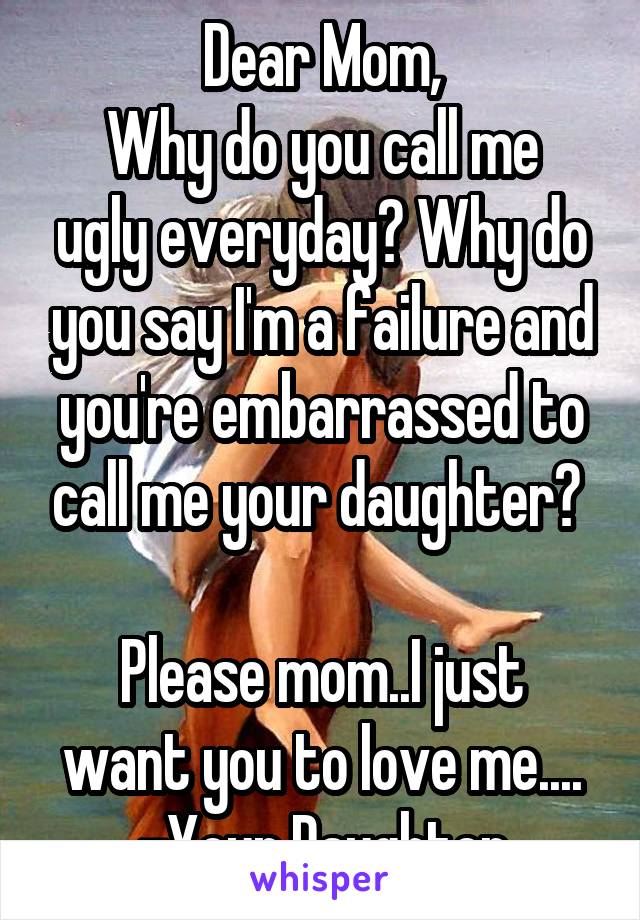 Dear Mom,
Why do you call me ugly everyday? Why do you say I'm a failure and you're embarrassed to call me your daughter? 

Please mom..I just want you to love me....
-Your Daughter