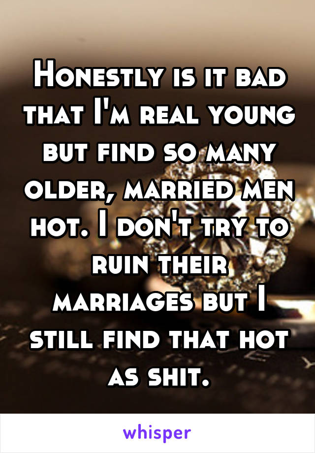 Honestly is it bad that I'm real young but find so many older, married men hot. I don't try to ruin their marriages but I still find that hot as shit.