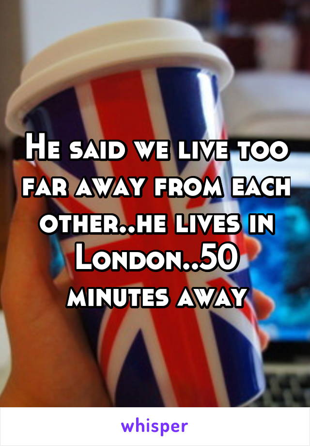 He said we live too far away from each other..he lives in London..50 minutes away