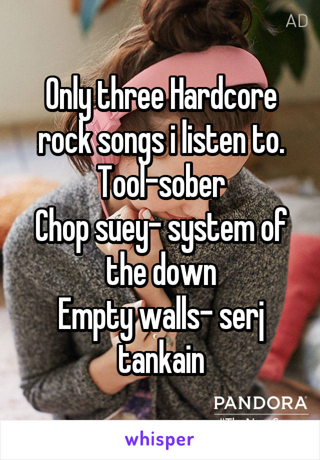 Only three Hardcore rock songs i listen to.
Tool-sober
Chop suey- system of the down
Empty walls- serj tankain