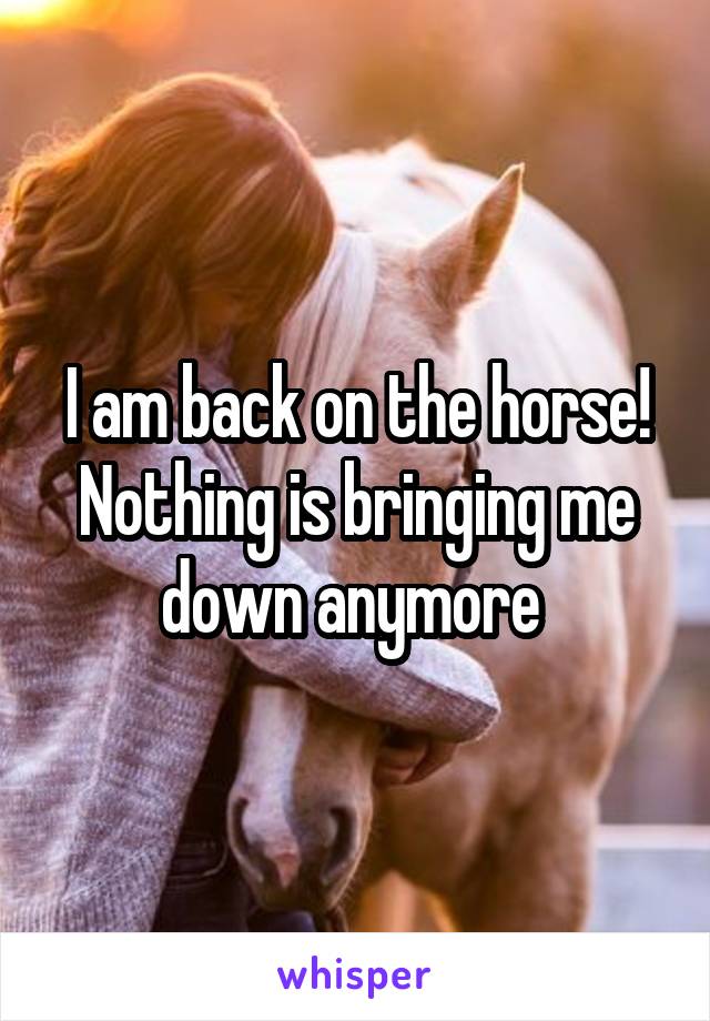 I am back on the horse! Nothing is bringing me down anymore 