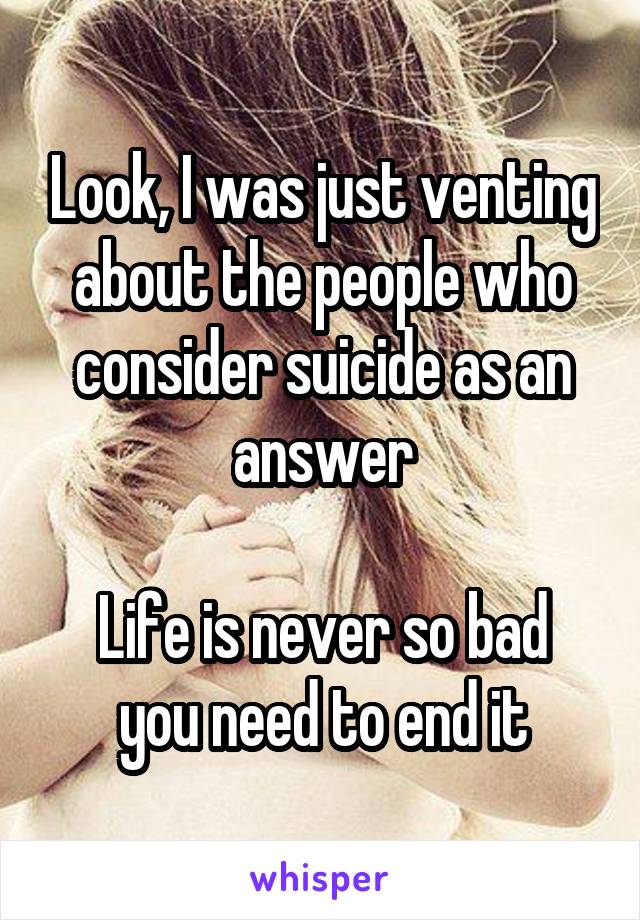 Look, I was just venting about the people who consider suicide as an answer

Life is never so bad you need to end it