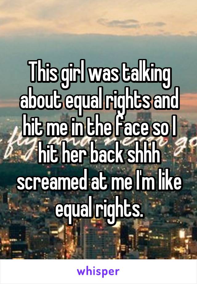 This girl was talking about equal rights and hit me in the face so I hit her back shhh screamed at me I'm like equal rights.