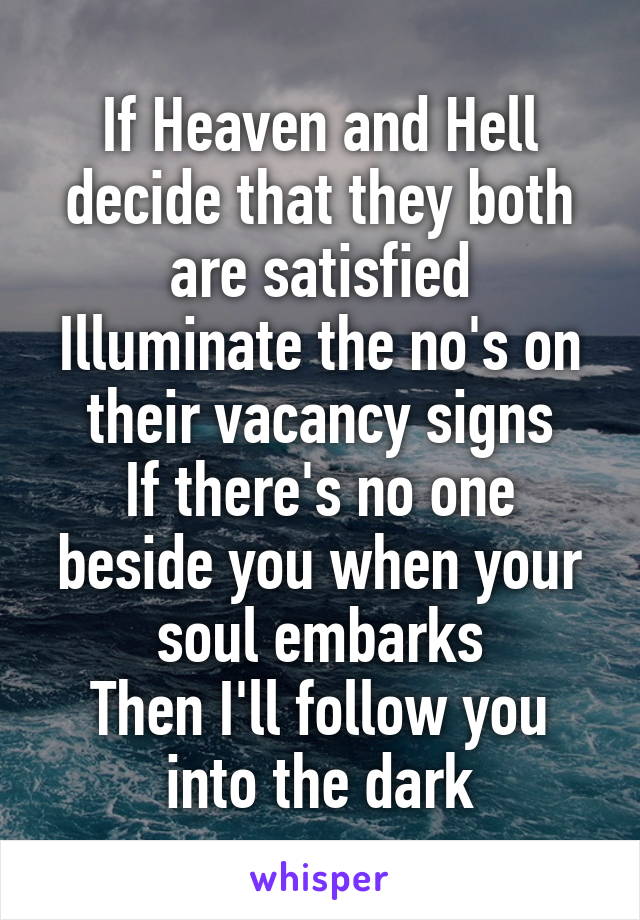 If Heaven and Hell decide that they both are satisfied
Illuminate the no's on their vacancy signs
If there's no one beside you when your soul embarks
Then I'll follow you into the dark