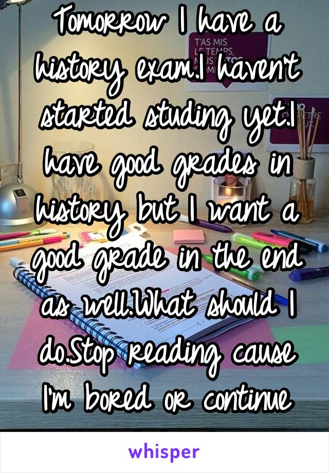 Tomorrow I have a history exam.I haven't started studing yet.I have good grades in history but I want a good grade in the end as well.What should I do.Stop reading cause I'm bored or continue studing?