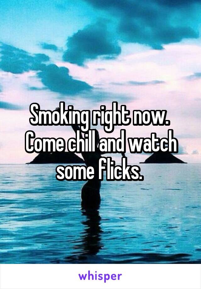 Smoking right now.  Come chill and watch some flicks. 