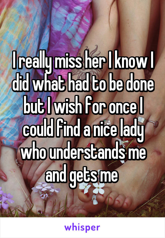 I really miss her I know I did what had to be done but I wish for once I could find a nice lady who understands me and gets me 