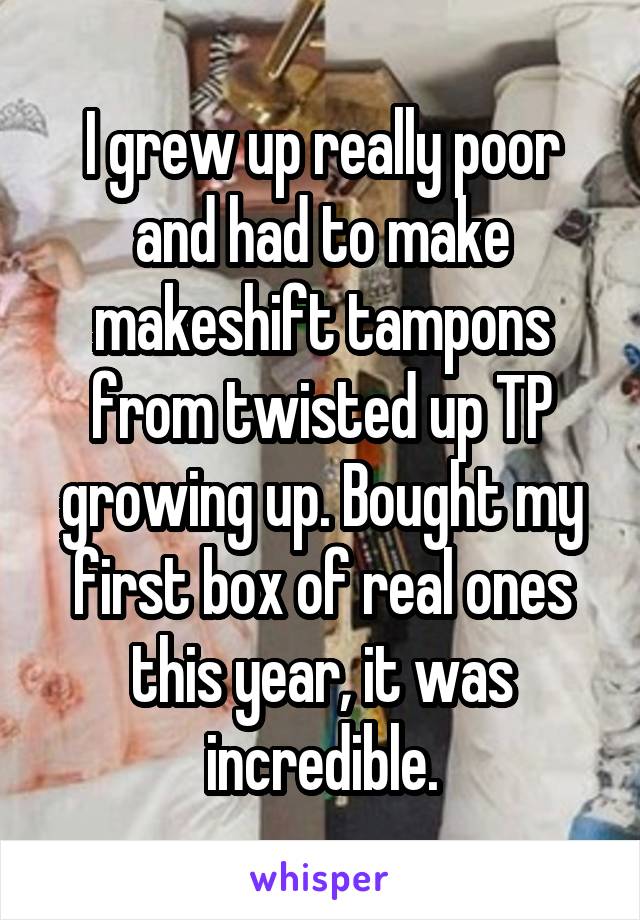 I grew up really poor and had to make makeshift tampons from twisted up TP growing up. Bought my first box of real ones this year, it was incredible.