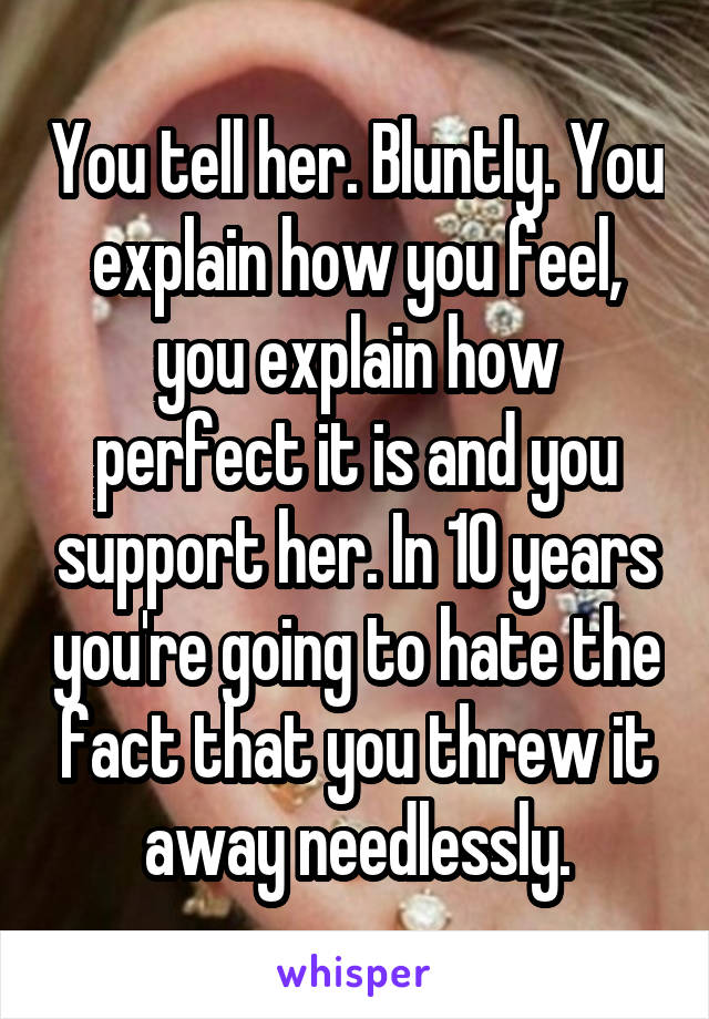 You tell her. Bluntly. You explain how you feel, you explain how perfect it is and you support her. In 10 years you're going to hate the fact that you threw it away needlessly.