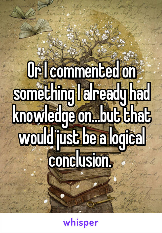 Or I commented on something I already had knowledge on...but that would just be a logical conclusion. 