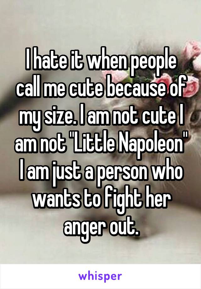 I hate it when people call me cute because of my size. I am not cute I am not "Little Napoleon" I am just a person who wants to fight her anger out.