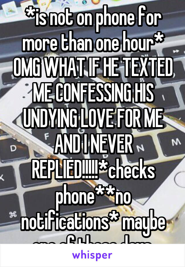 *is not on phone for more than one hour* OMG WHAT IF HE TEXTED ME CONFESSING HIS UNDYING LOVE FOR ME AND I NEVER REPLIED!!!!!*checks phone**no notifications* maybe one of these days.