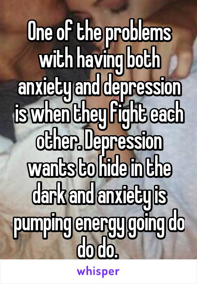 One of the problems with having both anxiety and depression is when they fight each other. Depression wants to hide in the dark and anxiety is pumping energy going do do do. 